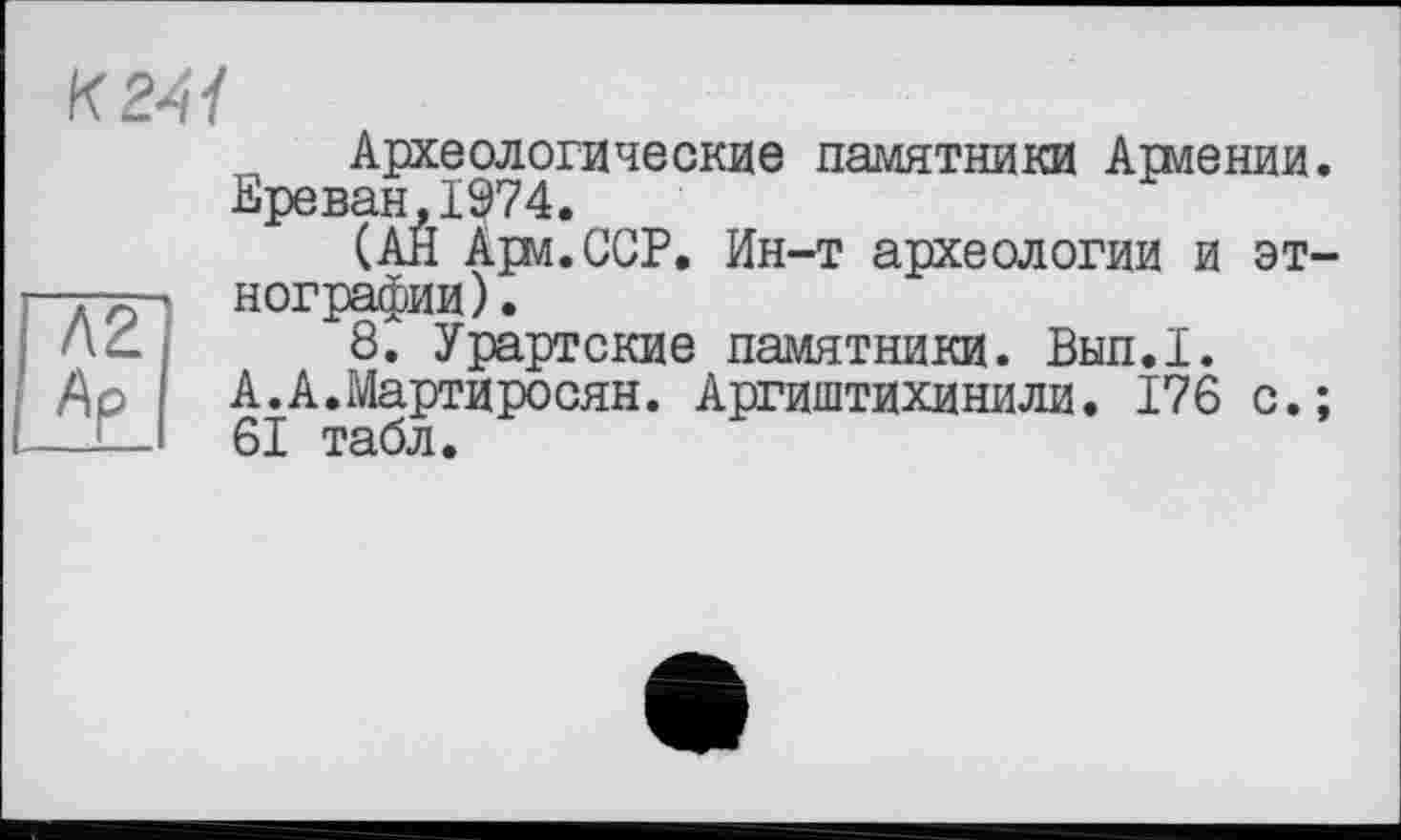 ﻿А2
Ар
Археологические памятники Армении. Ереван,1974.
(АЙ Ари.ССР. Ин-т археологии и этнографии).
8. Урартские памятники. Вып.1.
А.А.Мартиросян. Аргиштихинили. 176 с.;
61 табл.